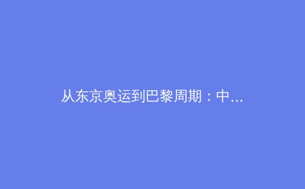 从东京奥运到巴黎周期：中国体育的转型阵痛与新生之路