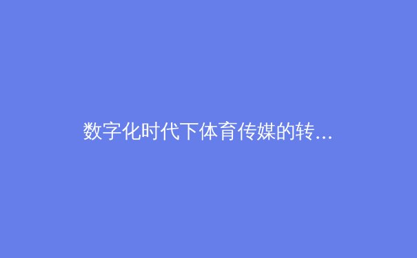 数字化时代下体育传媒的转型与挑战——从传统报道到沉浸式体验的革新之路
