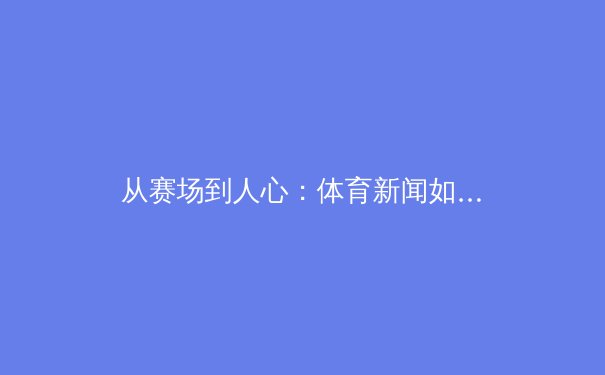 从赛场到人心：体育新闻如何塑造现代社会的集体记忆与身份认同 - 4