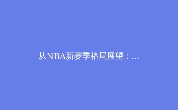 从NBA新赛季格局展望：团队篮球与超级巨星的终极博弈 - 3
