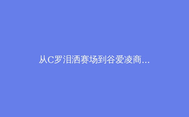 从C罗泪洒赛场到谷爱凌商业帝国：现代运动员职业生涯的多维博弈 - 3