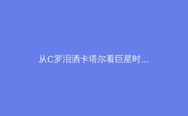 从C罗泪洒卡塔尔看巨星时代的黄昏：体育英雄主义正在经历怎样的范式转移？